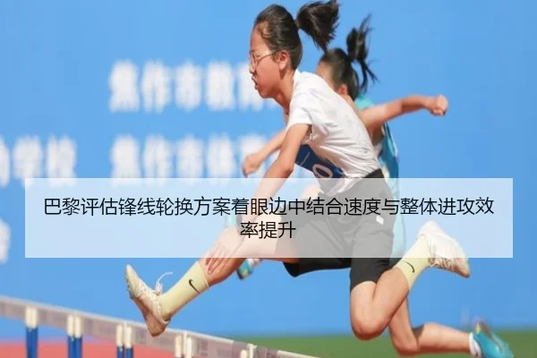 巴黎评估锋线轮换方案着眼边中结合速度与整体进攻效率提升